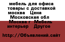 мебель для офиса,товары с доставкой москва › Цена ­ 100 - Московская обл., Москва г. Мебель, интерьер » Другое   